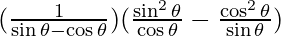 (\frac{1}{\sin \theta - \cos \theta}) (\frac{\sin^2 \theta}{\cos \theta} - \frac{\cos^2 \theta}{\sin \theta})
